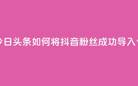 抖音粉丝导入今日头条 - 如何将抖音粉丝成功导入今日头条~  第1张