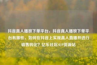 抖音真人播放下单平台，抖音真人播放下单平台有哪些，如何在抖音上实现真人直播并进行销售转化？亿乐社区SUP货源站