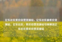 亿乐社区低价自营货源站，亿乐社区最低价货源站，亿乐社区，低价自营货源站引领潮流亿乐社区低价自营货源站