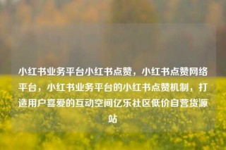 小红书业务平台小红书点赞，小红书点赞网络平台，小红书业务平台的小红书点赞机制，打造用户喜爱的互动空间亿乐社区低价自营货源站