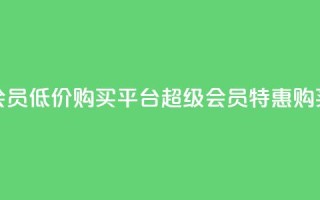 qq超级会员低价购买平台(qq超级会员特惠购买平台)