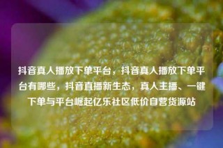 抖音真人播放下单平台，抖音真人播放下单平台有哪些，抖音直播新生态，真人主播、一键下单与平台崛起亿乐社区低价自营货源站
