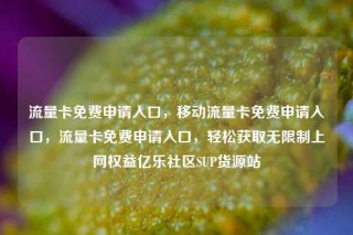 流量卡免费申请入口，移动流量卡免费申请入口，流量卡免费申请入口，轻松获取无限制上网权益亿乐社区SUP货源站