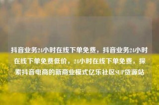 抖音业务24小时在线下单免费，抖音业务24小时在线下单免费低价，24小时在线下单免费，探索抖音电商的新商业模式亿乐社区SUP货源站