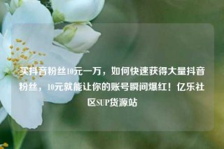 买抖音粉丝10元一万，如何快速获得大量抖音粉丝，10元就能让你的账号瞬间爆红！亿乐社区SUP货源站