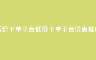 dy低价下单平台(DY低价下单平台优惠推广)