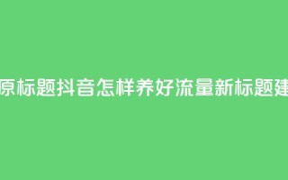 抖音怎样养好流量多(原标题：抖音怎样养好流量新标题建议：抖音流量提升秘籍)
