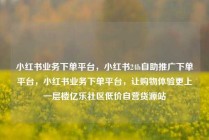 小红书业务下单平台，小红书24h自助推广下单平台，小红书业务下单平台，让购物体验更上一层楼亿乐社区低价自营货源站