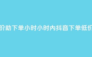 抖音自低价助下单24小时(24小时内抖音下单，低价助你购物)