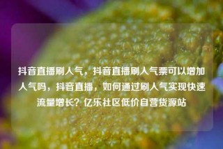 抖音直播刷人气，抖音直播刷人气票可以增加人气吗，抖音直播，如何通过刷人气实现快速流量增长？亿乐社区低价自营货源站