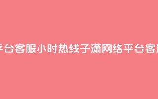 子潇网络平台客服24小时热线(子潇网络平台客服全天在线)