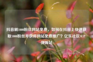 抖音刷1000粉丝网站免费，如何在抖音上快速获取1000粉丝并获得网站免费推广？亿乐社区SUP货源站
