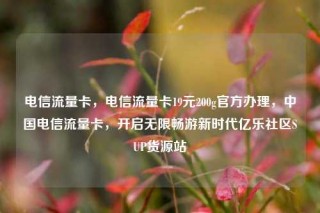 电信流量卡，电信流量卡19元200g官方办理，中国电信流量卡，开启无限畅游新时代亿乐社区SUP货源站