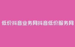低价抖音业务网(抖音低价服务网)