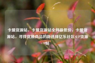 卡盟货源站，卡盟货源站全网最低价，卡盟货源站，寻找优质商品的新选择亿乐社区SUP货源站