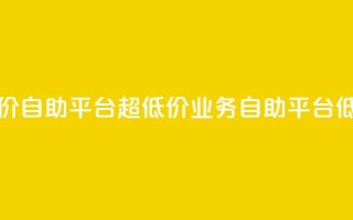 dy业务低价自助平台超低价(dy业务自助平台低价优惠)