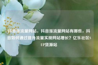 抖音涨流量网站，抖音涨流量网站有哪些，抖音如何通过提升流量实现网站增长？亿乐社区SUP货源站