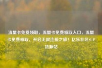 流量卡免费领取，流量卡免费领取入口，流量卡免费领取，开启无限连接之旅！亿乐社区SUP货源站