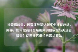 抖音播放量，抖音播放量达到多少才有收益，揭秘，如何提高抖音短视频的播放量与关注者数量？亿乐社区低价自营货源站