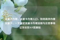 流量卡办理，流量卡办理入口，如何高效办理流量卡，一文搞定流量卡办理流程与注意事项亿乐社区SUP货源站
