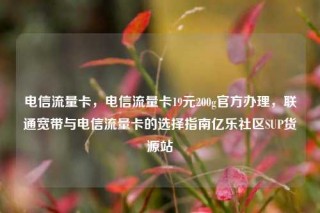 电信流量卡，电信流量卡19元200g官方办理，联通宽带与电信流量卡的选择指南亿乐社区SUP货源站