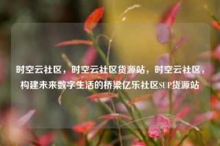 时空云社区，时空云社区货源站，时空云社区，构建未来数字生活的桥梁亿乐社区SUP货源站