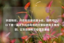 抖音粉丝，抖音粉丝排名前十名，当然可以。以下是一篇关于抖音粉丝的文章标题和主要内容，亿乐社区低价自营货源站