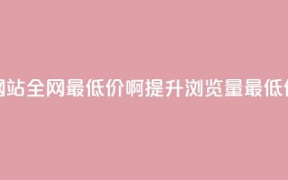qq刷浏览量网站全网最低价啊(提升QQ浏览量最低价，立即了解)