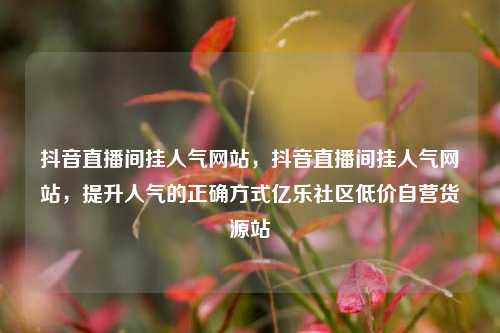 抖音直播间挂人气网站，抖音直播间挂人气网站	，提升人气的正确方式亿乐社区低价自营货源站  第1张