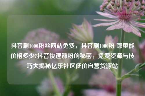 抖音刷1000粉丝网站免费	，抖音刷1000粉 哪里能价格多少?抖音快速涨粉的秘密，免费资源与技巧大揭秘亿乐社区低价自营货源站  第1张