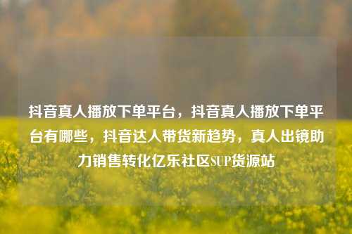 抖音真人播放下单平台，抖音真人播放下单平台有哪些，抖音达人带货新趋势	，真人出镜助力销售转化亿乐社区SUP货源站  第1张