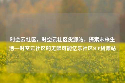 时空云社区，时空云社区货源站，探索未来生活—时空云社区的无限可能亿乐社区SUP货源站  第1张