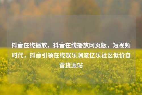 抖音在线播放，抖音在线播放网页版	，短视频时代，抖音引领在线娱乐潮流亿乐社区低价自营货源站  第1张