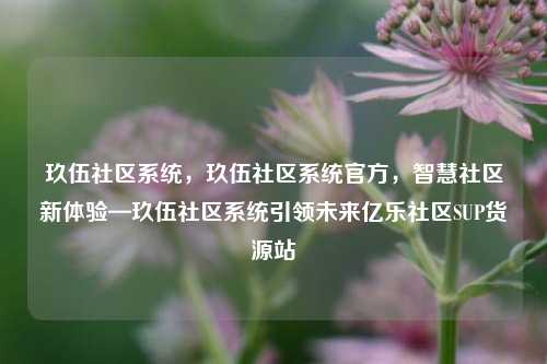玖伍社区系统，玖伍社区系统官方，智慧社区新体验—玖伍社区系统引领未来亿乐社区SUP货源站  第1张