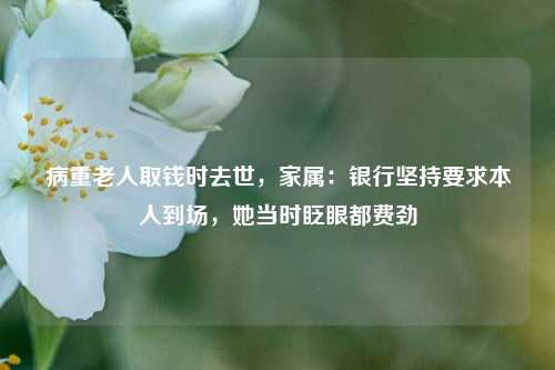 病重老人取钱时去世，家属：银行坚持要求本人到场，她当时眨眼都费劲  第1张
