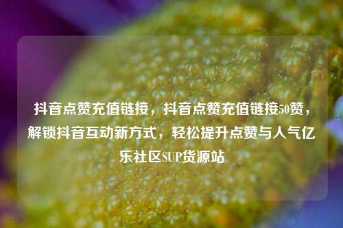 抖音点赞充值链接	，抖音点赞充值链接50赞，解锁抖音互动新方式，轻松提升点赞与人气亿乐社区SUP货源站  第1张