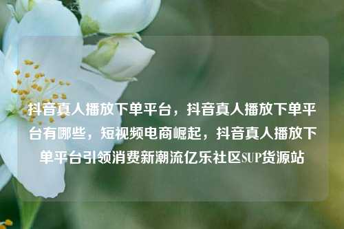 抖音真人播放下单平台，抖音真人播放下单平台有哪些	，短视频电商崛起，抖音真人播放下单平台引领消费新潮流亿乐社区SUP货源站  第1张