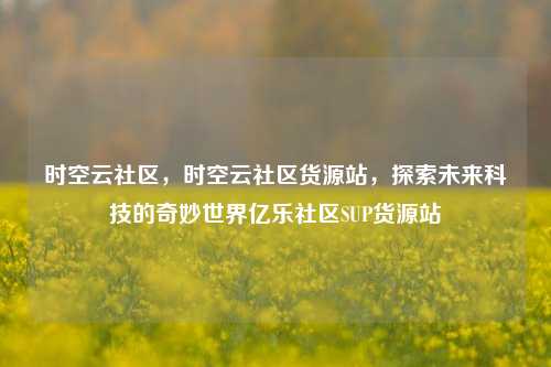 时空云社区，时空云社区货源站，探索未来科技的奇妙世界亿乐社区SUP货源站  第1张