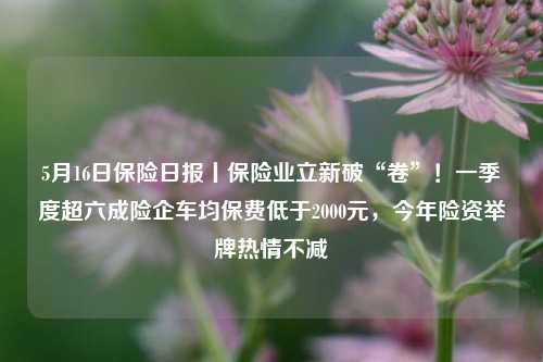 5月16日保险日报丨保险业立新破“卷”！一季度超六成险企车均保费低于2000元	，今年险资举牌热情不减  第1张