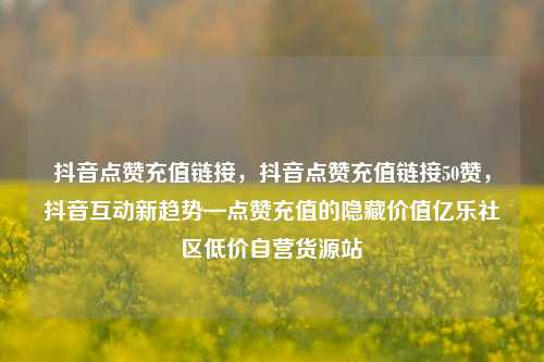 抖音点赞充值链接，抖音点赞充值链接50赞，抖音互动新趋势—点赞充值的隐藏价值亿乐社区低价自营货源站  第1张