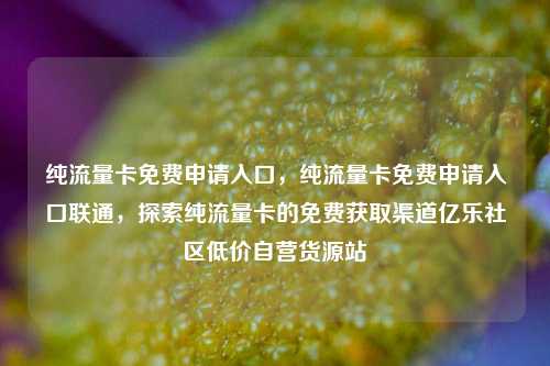 纯流量卡免费申请入口，纯流量卡免费申请入口联通	，探索纯流量卡的免费获取渠道亿乐社区低价自营货源站  第1张
