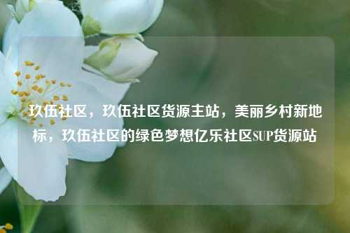 玖伍社区，玖伍社区货源主站，美丽乡村新地标	，玖伍社区的绿色梦想亿乐社区SUP货源站  第1张