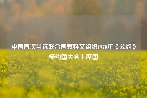 中国首次当选联合国教科文组织1970年《公约》缔约国大会主席国  第1张