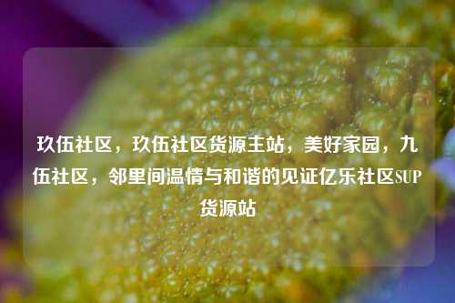 玖伍社区，玖伍社区货源主站，美好家园，九伍社区，邻里间温情与和谐的见证亿乐社区SUP货源站  第1张