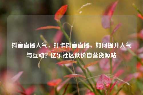 抖音直播人气	，打卡抖音直播，如何提升人气与互动？亿乐社区低价自营货源站  第1张