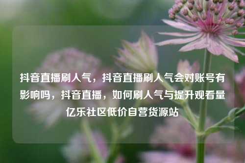 抖音直播刷人气，抖音直播刷人气会对账号有影响吗	，抖音直播，如何刷人气与提升观看量亿乐社区低价自营货源站  第1张