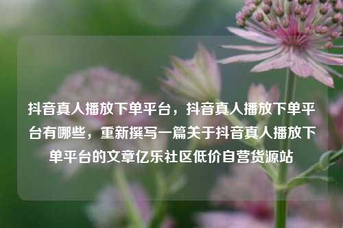 抖音真人播放下单平台，抖音真人播放下单平台有哪些，重新撰写一篇关于抖音真人播放下单平台的文章亿乐社区低价自营货源站  第1张