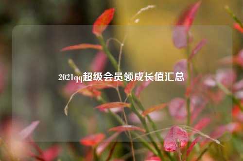2021qq超级会员领成长值汇总  第1张