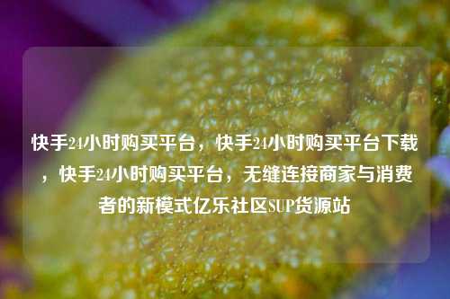 快手24小时购买平台	，快手24小时购买平台下载，快手24小时购买平台，无缝连接商家与消费者的新模式亿乐社区SUP货源站  第1张