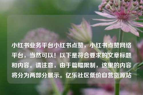 小红书业务平台小红书点赞，小红书点赞网络平台，当然可以！以下是符合要求的文章标题和内容	。请注意	，由于篇幅限制，这里的内容将分为两部分展示。亿乐社区低价自营货源站  第1张